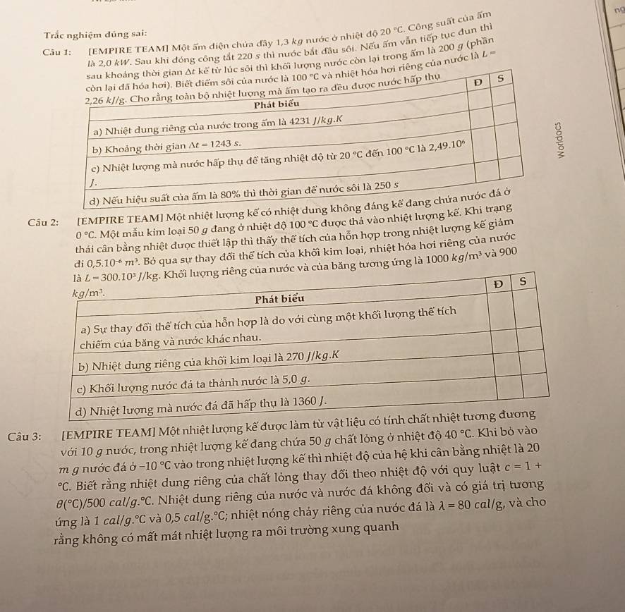 Trắc nghiệm dúng sai:
Câu 1: [EMPIRE TEAM] Một ấm diện chứa đây 1,3 kg nước ở nhiệt độ 20°C * Công suất của ấm
ng
là 2,0 kW. Sau khi đóng công tắt 220 s thì nước bắt đầu sôi. Nếu ấm vẫn tiếp tục đun thì
khối lượng nước còn lại trong ấm là 200 g (phần
êng của nước là L=
Cầu 2: [EMPIRE TEAM] Một nhiệt lượng kế có nhiệ
0°C 2. Một mẫu kim loại 50 g đang ở nhiệt độ 100°C được thả vào nhiệt lượng kế. Kh
thái cân bằng nhiệt được thiết lập thì thấy thể tích của hỗn hợp trong nhiệt lượng kế giảm
đi 0,5.10^(-6)m^3 2. Bỏ qua sự thay đổi thể tích của khối kim loại, nhiệt hóa hơi riêng của nước
của băng tương ứng là 1000kg/m^3 và 900
Câu 3: [EMPIRE TEAM] Một nhiệt lượng kế được làm
với 10 g nước, trong nhiệt lượng kế đang chứa 50 g chất lỏng ở nhiệt độ 40°C. Khi bỏ vào
m g nước đá delta -10°C vào trong nhiệt lượng kế thì nhiệt độ của hệ khi cân bằng nhiệt là 20°C T. Biết rằng nhiệt dung riêng của chất lỏng thay đổi theo nhiệt độ với quy luật c=1+
θ (^circ C)/500cal/g.^circ C Nhiệt dung riêng của nước và nước đá không đối và có giá trị tương
ứng là 1 ca l/g.^circ C và 0,5cal/g g.°C; nhiệt nóng chảy riêng của nước đá là lambda =80cal/g;, và cho
rằng không có mất mát nhiệt lượng ra môi trường xung quanh