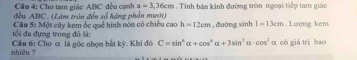 Cho tam giác ABC đều cạnh a=3,36cm. Tính bán kính đường tròn ngoại tiếp tam giác 
đều ABC. (Làm tròn đến số hàng phần mười) 
Câu 5: Một cây kem ốc quế hình nón có chiều cao h=12cm , đường sinh 1=13cm. Lượng kem 
tối đa đựng trong đó là: 
Câu 6: Cho α là góc nhọn bất kỳ. Khi đó C=sin^6alpha +cos^6alpha +3sin^2alpha · cos^2alpha có giá trị bao 
nhiêu ?