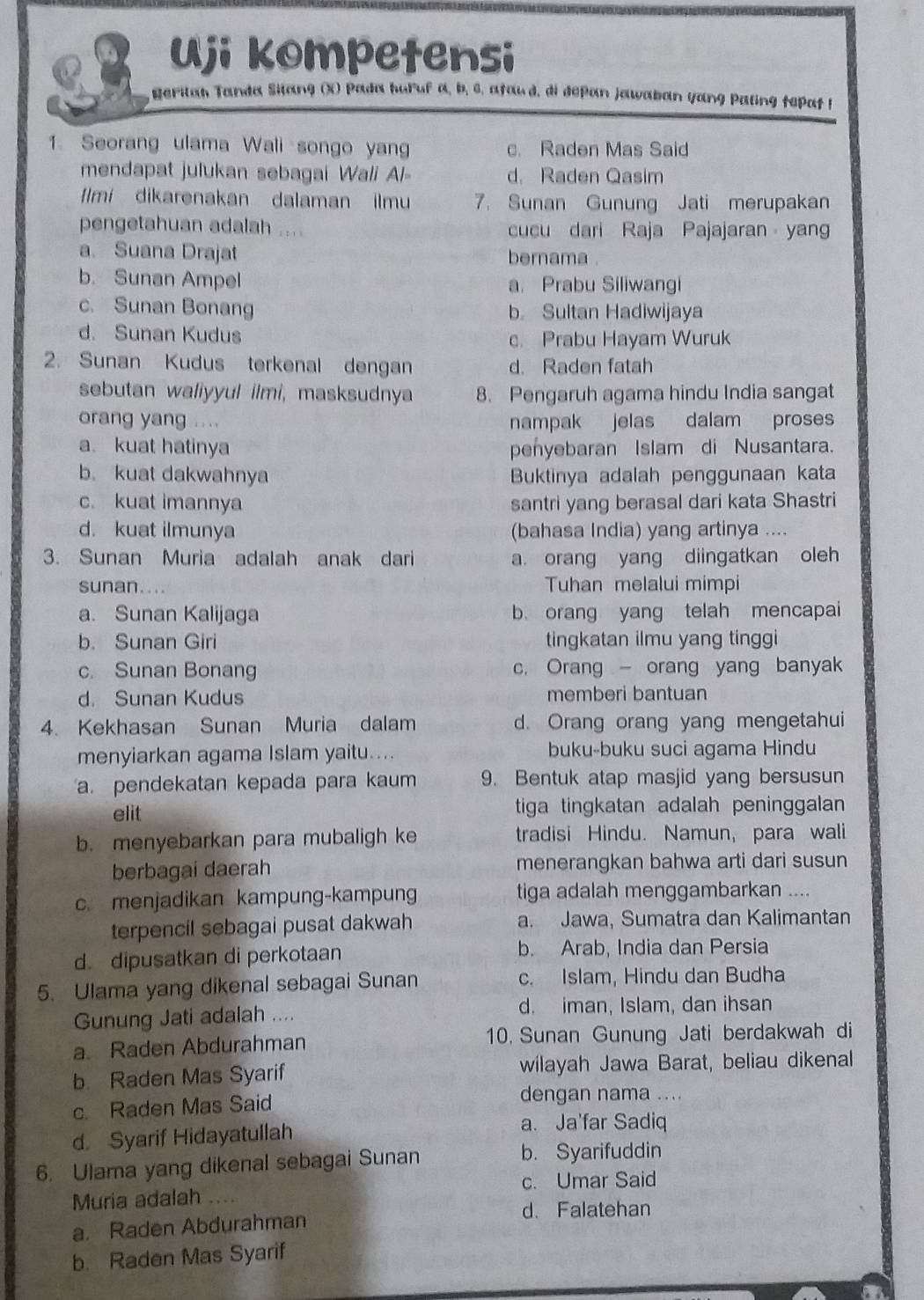 Uji kompetensi
gerilan Tanda Silang (X) Pada huruf a, b, 6, afaud, di depan jawaban yang Paling tepat f
1. Seorang ulama Wali songo yang c. Raden Mas Said
mendapat julukan sebagai Wali Al d. Raden Qasim
Ilmi dikarenakan dalaman ilmu 7. Sunan Gunung Jati merupakan
pengetahuan adalah cucu dari Raja Pajajaran yang
a. Suana Drajat bernama
b. Sunan Ampel a. Prabu Siliwangi
c. Sunan Bonang b Sultan Hadiwijaya
d. Sunan Kudus
c. Prabu Hayam Wuruk
2. Sunan Kudus terkenal dengan d. Raden fatah
sebutan waliyyul ilmi, masksudnya 8. Pengaruh agama hindu India sangat
orang yang .... nampak jelas dalam proses
a kuat hatinya penyebaran Islam di Nusantara.
b. kuat dakwahnya Buktinya adalah penggunaan kata
c. kuat imannya santri yang berasal dari kata Shastri
d. kuat ilmunya (bahasa India) yang artinya ....
3. Sunan Muria adalah anak dari a. orang yang diingatkan oleh
sunan. Tuhan melalui mimpi
a. Sunan Kalijaga b. orang yang telah mencapai
b. Sunan Giri tingkatan ilmu yang tinggi
c. Sunan Bonang c. Orang  orang yang banyak
d. Sunan Kudus memberi bantuan
4. Kekhasan Sunan Muria dalam d. Orang orang yang mengetahui
menyiarkan agama Islam yaitu.... buku-buku suci agama Hindu
a. pendekatan kepada para kaum 9. Bentuk atap masjid yang bersusun
elit tiga tingkatan adalah peninggalan
b. menyebarkan para mubaligh ke tradisi Hindu. Namun, para wali
berbagai daerah menerangkan bahwa arti dari susun
c. menjadikan kampung-kampung tiga adalah menggambarkan ....
terpencil sebagai pusat dakwah a. Jawa, Sumatra dan Kalimantan
d. dipusatkan di perkotaan
b. Arab, India dan Persia
5. Ulama yang dikenal sebagai Sunan c. Islam, Hindu dan Budha
Gunung Jati adalah .... d. iman, Islam, dan ihsan
a. Raden Abdurahman 10. Sunan Gunung Jati berdakwah di
b Raden Mas Syarif wilayah Jawa Barat, beliau dikenal
c. Raden Mas Said
dengan nama ....
d Syarif Hidayatullah
a. Ja'far Sadiq
6. Ulama yang dikenal sebagai Sunan
b. Syarifuddin
c. Umar Said
Muria adalah ....
d. Falatehan
a. Raden Abdurahman
b. Raden Mas Syarif