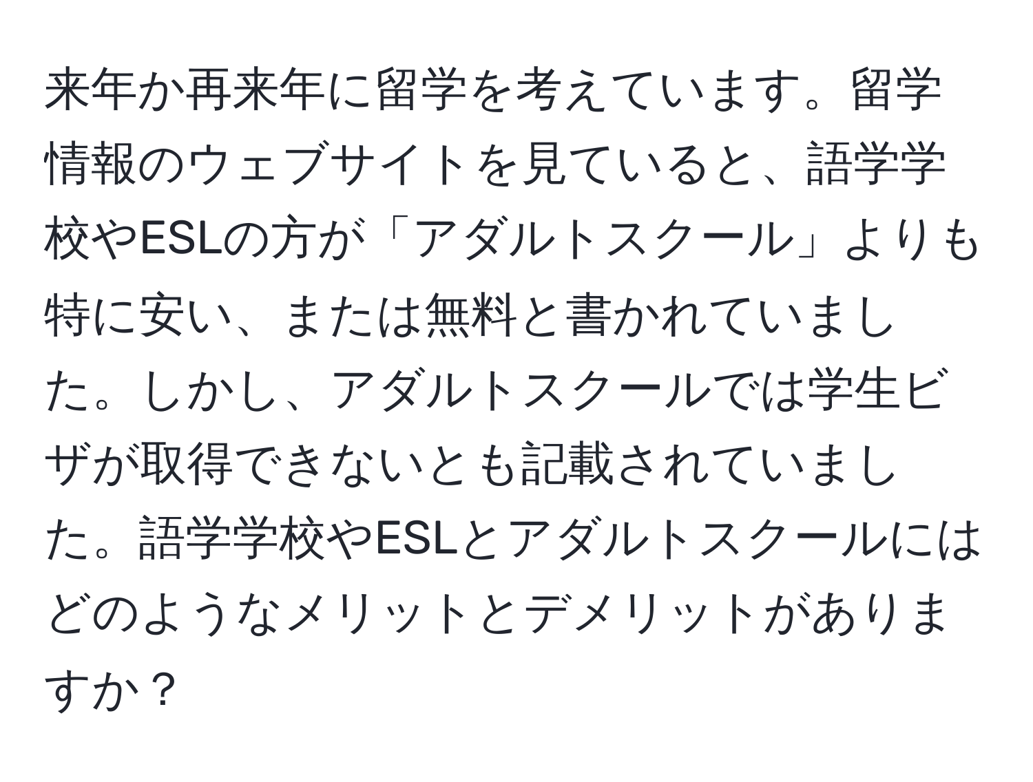 来年か再来年に留学を考えています。留学情報のウェブサイトを見ていると、語学学校やESLの方が「アダルトスクール」よりも特に安い、または無料と書かれていました。しかし、アダルトスクールでは学生ビザが取得できないとも記載されていました。語学学校やESLとアダルトスクールにはどのようなメリットとデメリットがありますか？