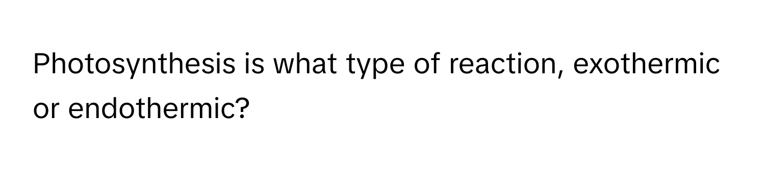 Photosynthesis is what type of reaction, exothermic or endothermic?