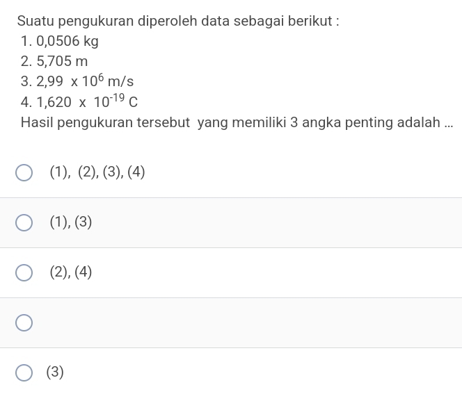 Suatu pengukuran diperoleh data sebagai berikut :
1. 0,0506 kg
2. 5,705 m
3. 2,99* 10^6m/s
4. 1,620* 10^(-19)C
Hasil pengukuran tersebut yang memiliki 3 angka penting adalah ...
(1),(2),(3),(4)
(1), (3)
(2), (4)
(3)