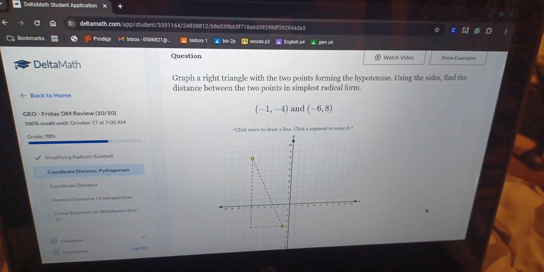DeltaMath Student Application 
deltamath.com/app/student/3391164/24838812/b8e339b63f718a6d39298df592944da5 
Bookmarks Prodigy Inbox - 0506821 @... history 1 bio 2p woods p3 English p4 gem p6 
Question Watch Video Show Examples 
DeltaMath 
Graph a right triangle with the two points forming the hypotenuse. Using the sides, find the 
distance between the two points in simplest radical form. 
Back to Home 
GEO - Friday DM Review (10/10)
(-1,-4) and (-6,8)
100% credit until: October 17 at 7:00 AM 
*Click twice to draw a line. Click a segment to erase it." 
Grade: 70%
Simplifying Radicals (Guided) 
Coordinate Distance, Pythagorean 
Coordinate Distance 
Inverse / Converse / Contrapositive 
Linear Equations w/ Distribution (Lev 
1 
Calculator 
Liam Horne Log Out