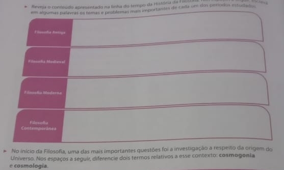 Reveja o conteúdo apresentado na linha do tempo da História da Flostta 

em algumas palavas os temas e problemas mais importantes de cada um dos períodos estudados 
Filusoña Antiga 
Filnsoña Modieval 
Filosuña Mudarns 
Filosofa 
Contemporânea 
No início da Filosofia, uma das mais importantes questões foi a investigação a respeito da origem do 
Universo. Nos espaços a seguir, diferencie dois termos relativos a esse contexto: cosmogonia 
e cosmologia.