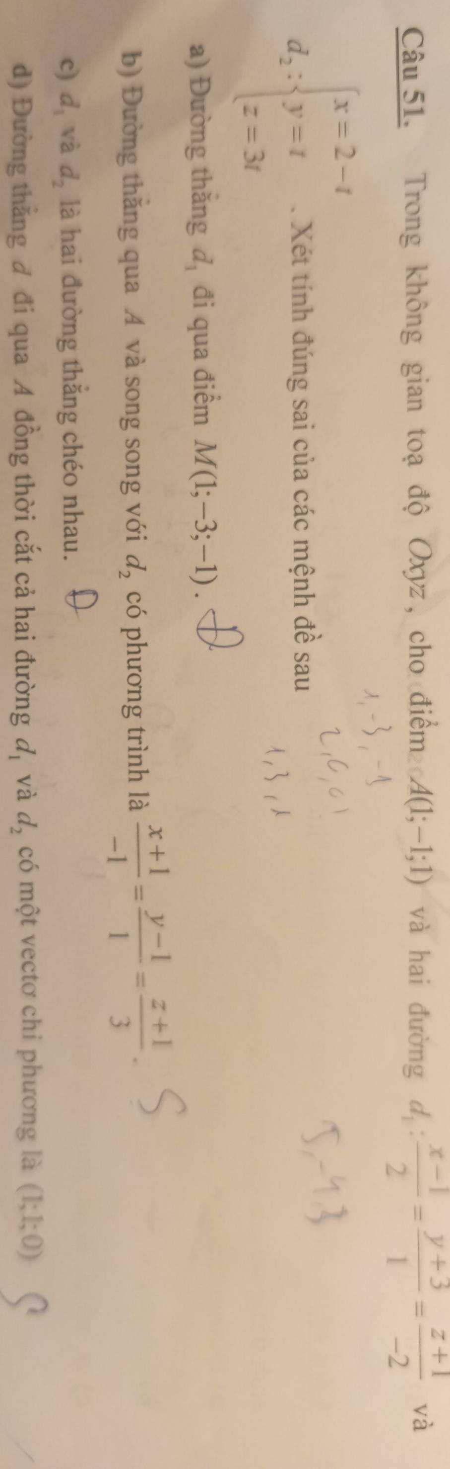 Trong không gian toạ độ Oxyz, cho điểm A(1;-1;1) và hai đường d_1: (x-1)/2 = (y+3)/1 = (z+1)/-2  và
d_2:beginarrayl x=2-t y=t z=3tendarray.. Xét tính đúng sai của các mệnh đề sau 
a) Đường thăng d_1 đi qua điểm M(1;-3;-1). 
b) Đường thăng qua A và song song với d_2 có phương trình là  (x+1)/-1 = (y-1)/1 = (z+1)/3 . 
c) d_1 và d_2 là hai đường thắng chéo nhau. 
d) Đường thắng đ đi qua A đồng thời cắt cả hai đường d_1 và d_2 có một vectơ chỉ phương là (1;1;0)