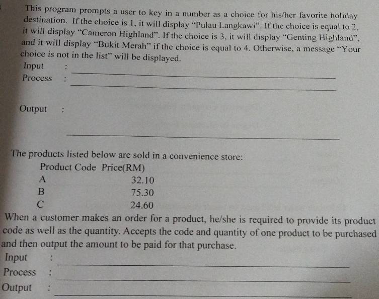 This program prompts a user to key in a number as a choice for his/her favorite holiday
destination. If the choice is 1, it will display “Pulau Langkawi”. If the choice is equal to 2,
it will display “Cameron Highland”. If the choice is 3, it will display “Genting Highland”,
and it will display “Bukit Merah” if the choice is equal to 4. Otherwise, a message “Your
choice is not in the list” will be displayed.
_
Input :
_
Process :
Output :
_
The products listed below are sold in a convenience store:
Product Code Price(RM)
A 32.10
B 75.30
C 24.60
When a customer makes an order for a product, he/she is required to provide its product
code as well as the quantity. Accepts the code and quantity of one product to be purchased
and then output the amount to be paid for that purchase.
_
Input € :
_
Process :
Output :
_