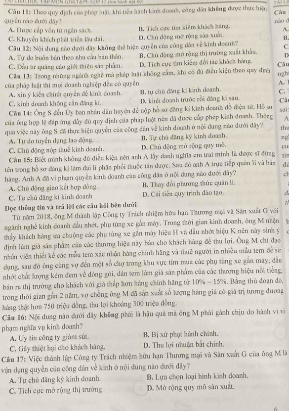 TATLIEU Tợc TAP MON GĐKT& PLLOP 12 (lưu hành nội bộ) TAJ L
Câu 11: Theo quy định của pháp luật, khi tiến hành kinh doanh, công dân không được thực hiện Câu
quyền nào dưới đây? nào d
A. Được cấp vốn từ ngân sách. B. Tích cực tìm kiếm khách hàng.
A.
C. Khuyến khích phát triển lâu dài. D. Chủ động mở rộng sán xuất.
B.
Câu 12: Nội dung nào dưới đây không thể hiện quyền của công dân về kinh doanh? C
A. Tự do buôn bán theo nhu cầu bản thân. B. Chủ động mở rộng thị trường xuất khẩu, D
C. Đầu tư quảng cáo giới thiệu sản phẩm. D. Tích cực tìm kiếm đối tác khách hàng. Câu
Câu 13: Trong những ngành nghề mà pháp luật không cấm, khí có đủ điều kiện theo quy định nghi
của pháp luật thì mọi doanh nghiệp đều có quyền
A.
A. xin ý kiến chính quyền để kinh doanh. B. tự chū dăng kí kinh doanh. C.
C. kinh doanh không cần đăng kí. D. kinh doanh trước rồi đăng kí sau. Câ
Câu 14: Ông S đến Ủy ban nhân dân huyện để nộp hồ sơ đăng kí kinh doanh đồ điện tử. Hồ sơ sai:
của ông hợp lệ đáp ứng đầy đú quy định của pháp luật nên đã được cấp phép kinh doanh. Thông A
qua việc này ông S đã thực hiện quyền của công dân về kinh doanh ở nội dung nào dưới đây? thu
A. Tự do tuyển dụng lao động. B. Tự chủ đăng ký kinh doanh.
ng
C. Chủ động nộp thuế kinh doanh. D. Chủ động mở rộng quy mô.
cu
Câu 15: Biết mình không đủ điều kiện nên anh A lấy danh nghĩa em trai mình là được sĩ đứng
tên trong hồ sơ đăng kí làm đại lí phân phối thuốc tân dược. Sau đó anh A trực tiếp quản lí và bán tir
dú
hàng. Anh A đã vi phạm quyền kinh doanh của công dân ở nội dung nào dưới đây? ch
A. Chủ động giao kết hợp đồng. B. Thay đổi phương thức quản lí.
C. Tự chủ đăng kí kinh doanh D. Cải tiến quy trình đảo tạo.
a
Đọc thông tin và trã lời các câu hỏi bên dưới
t
Từ năm 2018, ông M thành lập Công ty Trách nhiệm hữu hạn Thương mại và Sản xuất G với
ngảnh nghề kinh doanh dầu nhớt, phụ tùng xe gắn máy. Trong thời gian kinh doanh, ông M nhận   
thấy khách hàng ưa chuộng các phụ tùng xe gắn máy hiệu H và dầu nhớt hiệu K nên này sinh ý
đdịnh làm giá sản phẩm của các thương hiệu này bán cho khách hàng đề thu lợi. Ông M chi đạo
nhân viên thiết kế các mẫu tem xác nhận hàng chính hãng và thuê người in nhiều mẫu tem đề sử
dụng, sau đó ông cùng vợ đến một số chợ trong khu vực tim mua các phụ tùng xe gắn máy, dầu
nhớt chất lượng kém đem về đóng gói, dán tem làm giả sản phẩm của các thương hiệu nổi tiếng.
bán ra thị trường cho khách với giá thấp hơn hàng chính hãng từ 10% - 15%. Bằng thủ đoạn đó,
trong thời gian gần 2 năm, vợ chồng ông M đã sản xuất số lượng hàng giả có giá trị tương đương
hàng thật hơn 750 triệu đồng, thu lợi khoảng 300 triệu đồng.
Câu 16: Nội dung nào dưới đây không phải là hậu quả mà ông M phải gánh chịu do hành vi vi
phạm nghĩa vụ kinh doanh?
A. Uy tín công ty giảm sút, B. Bị xử phạt hành chính.
C. Gây thiệt hại cho khách hàng. D. Thu lợi nhuận bất chính.
Câu 17: Việc thành lập Công ty Trách nhiệm hữu hạn Thương mại và Sản xuất G của ông M là
vận dụng quyền của công dân về kinh ở nội dung nào dưới đây?
A. Tự chủ đăng ký kinh doanh. B. Lựa chọn loại hình kinh doanh.
C. Tích cực mở rộng thị trường D. Mở rộng quy mô sản xuất.