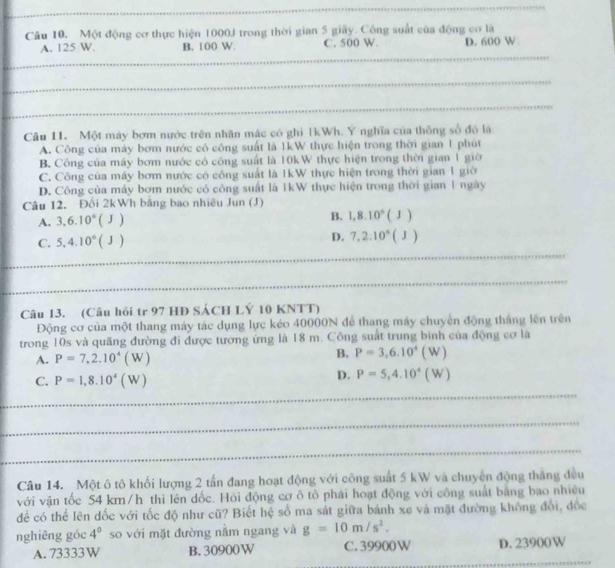 Câu 10, Một động cơ thực hiện 1000J trong thời gian 5 giãy. Công suất của động cơ là
A. 125 W. B. 100 W. C. 500 W. D. 600 W
_
_
_
_
_
Câu 11. Một máy bơm nước trên nhãn mác có ghỉ TkWh. Y nghĩa của thông số độ là
A. Công của máy bơm nước có công suất là 1kW thực hiện trong thời gian 1 phút
B. Công của máy bơm nước có công suất là 10kW thực hiện trong thời gian 1 giờ
C. Công của máy bơm nước có công suất là IkW thực hiện trong thời gian 1 giờ
D. Công của máy bơm nước có công suất là IkW thực hiện trong thời gian 1 ngày
Câu 12. Đối 2kWh bằng bao nhiều Jun (J)
A. 3,6.10^6(J) B. 1,8.10^6(J)
_
C. 5,4.10^6(J)
D. 7,2.10^6(J)
_
Câu 13. (Câu hồi tr 97 HĐ SÁCH LÝ 10 KNTT)
Động cơ của một thang máy tác dụng lực kéo 40000N để thang máy chuyển động thắng lên trên
trong 10s và quăng đường đi được tương ứng là 18 m. Công suất trung bình của động cơ là
A. P=7,2.10^4(W)
B. P=3,6.10^4(W)
C. P=1,8.10^4(W)
D. P=5,4.10^4(W)
_
_
_
Câu 14. Một ô tô khối lượng 2 tần đang hoạt động với công suất 5 kW và chuyển động thắng đều
với vận tốc 54 km/h thì lên dốc. Hỏi động cơ ô tô phái hoạt động với công suất bằng bao nhiều
để có thể lên dốc với tốc độ như cũ? Biết hệ số ma sát giữa bánh xe và mặt đường không đổi, đốc
nghiêng góc 4^0 so với mặt đường nằm ngang và g=10m/s^2.
_
A. 73333W B. 30900W C. 39900W D. 23900W