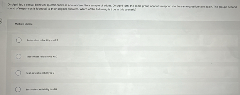 On April 1st, a sexual behavior questionnaire is administered to a sample of adults. On April 15th, the same group of adults responds to the same questionnaire again. The group's second
round of responses is identical to their original answers. Which of the following is true in this scenario?
Multiple Choice
test-retest reliability is +0.5
test-retest reliability is +1.0
test-retest reliability is 0
test--retest reliability is -1.0