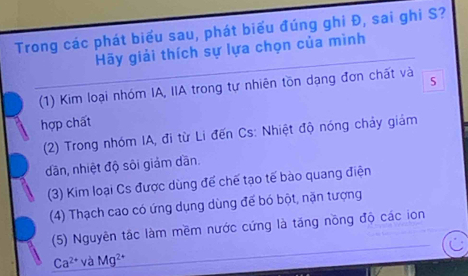 Trong các phát biểu sau, phát biểu đúng ghi Đ, sai ghi S?
Hãy giải thích sự lựa chọn của mình
(1) Kim loại nhóm IA, IIA trong tự nhiên tồn dạng đơn chất và
hợp chất
(2) Trong nhóm IA, đi từ Li đến Cs: Nhiệt độ nóng chảy giám
dãn, nhiệt độ sôi giảm dần.
(3) Kim loại Cs được dùng để chế tạo tế bào quang điện
(4) Thạch cao có ứng dụng dùng để bó bột, nặn tượng
(5) Nguyên tắc làm mềm nước cứng là tăng nồng độ các ion
Ca^(2+) và Mg^2