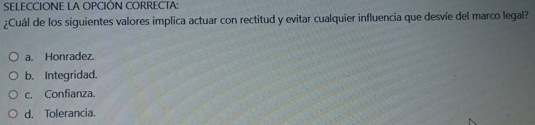 SELECCIONE LA OPCIÓN CORRECTA:
¿Cuál de los siguientes valores implica actuar con rectitud y evitar cualquier influencia que desvíe del marco legal?
a. Honradez.
b. Integridad.
c. Confianza.
d. Tolerancia.