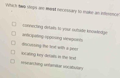 Which two steps are most necessary to make an inference?
connecting details to your outside knowledge
anticipating opposing viewpoints
discussing the text with a peer
locating key details in the text
researching unfamiliar vocabulary