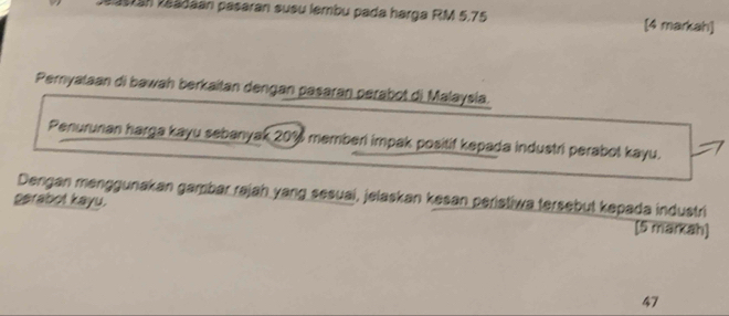 Jaastán záádáán pasaran susu lembu pada harga RM 5,75 [4 markah] 
Pemyataan di bawah berkaitan dengan pasaran perabot di Malaysia. 
Penurunan harga kayu sebanyak 20% memberi impak positif kepada industri perabol kayu. 
Dengan menggunakan gambar rajah yang sesuai, jelaskan kesan peristiwa tersebut kepada industri 
psrabot kayu. [5 markah] 
47