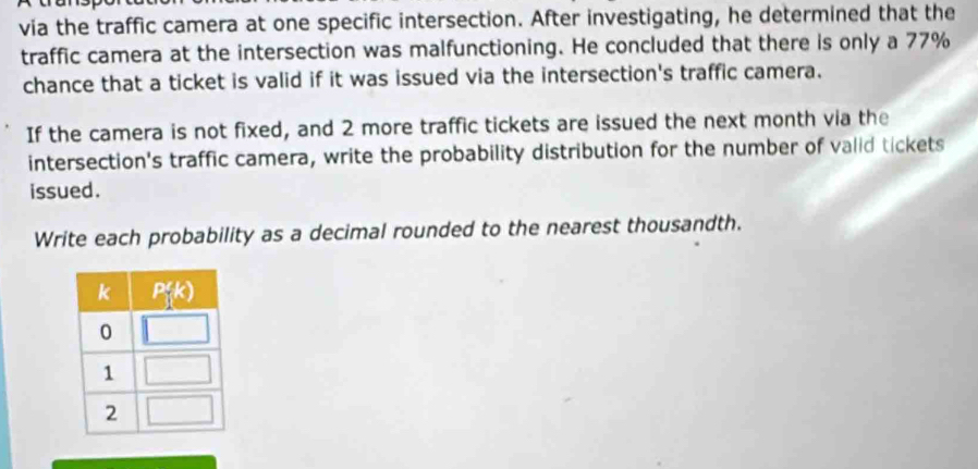 via the traffic camera at one specific intersection. After investigating, he determined that the
traffic camera at the intersection was malfunctioning. He concluded that there is only a 77%
chance that a ticket is valid if it was issued via the intersection's traffic camera.
If the camera is not fixed, and 2 more traffic tickets are issued the next month via the
intersection's traffic camera, write the probability distribution for the number of valid tickets
issued.
Write each probability as a decimal rounded to the nearest thousandth.