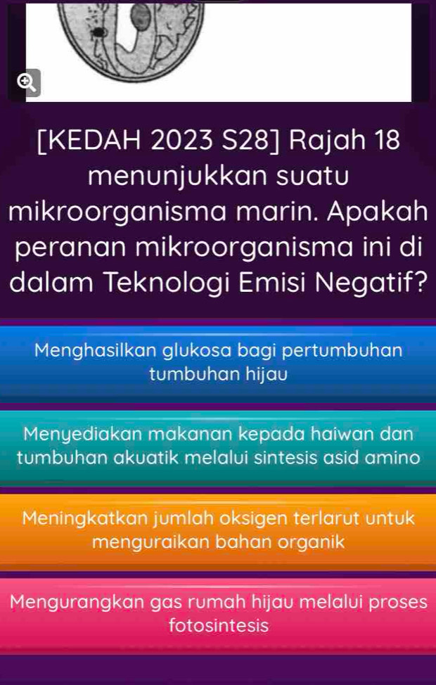 [KEDAH 2023 S28] Rajah 18
menunjukkan suatu
mikroorganisma marin. Apakah
peranan mikroorganisma ini di
dalam Teknologi Emisi Negatif?
Menghasilkan glukosa bagi pertumbuhan
tumbuhan hijau
Menyediakan makanan kepada haiwan dan
tumbuhan akuatik melalui sintesis asid amino
Meningkatkan jumlah oksigen terlarut untuk
menguraikan bahan organik
Mengurangkan gas rumah hijau melalui proses
fotosintesis