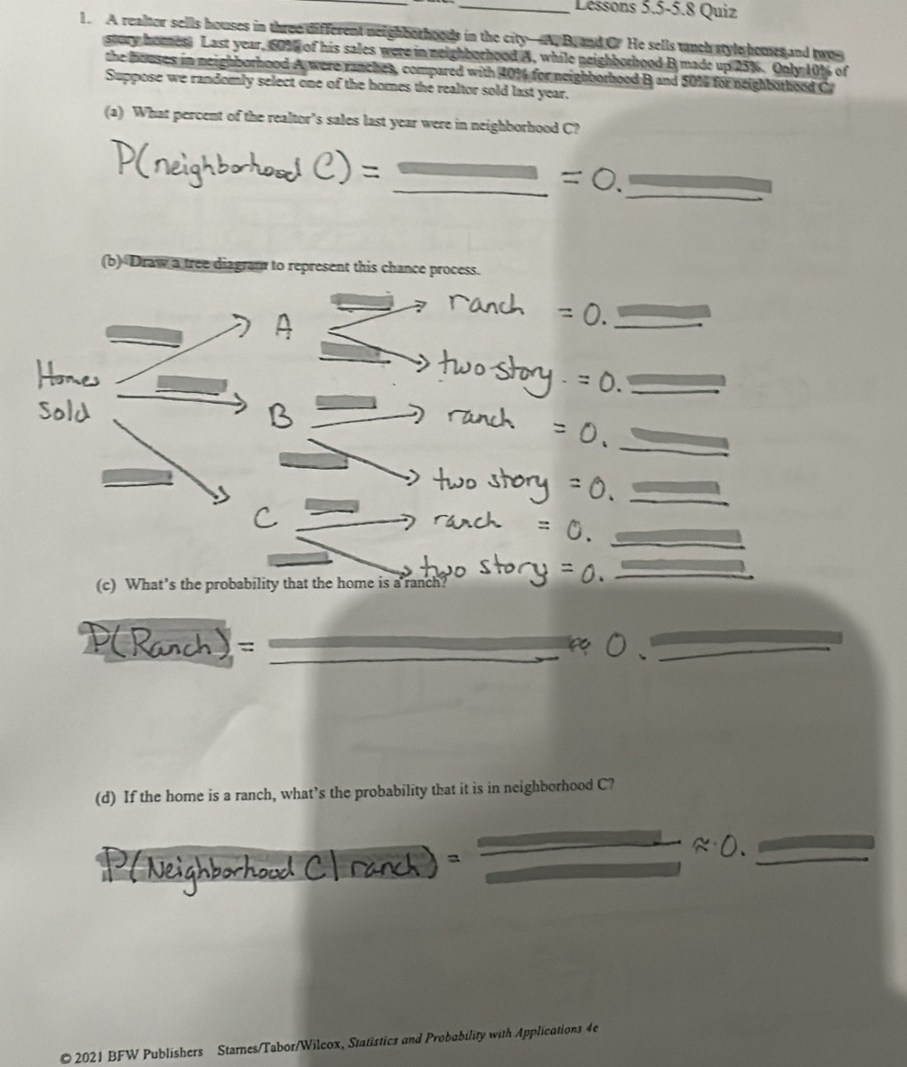 Lessons 5.5-5.8 Quiz 
1. A realter sells houses in three different neighborhoods in the city—A. B, and C. He sells tanch style homes and two 
story hores. Last year, 60% of his sales were in neighborhood A, while neighborhood B made up 25%. Only 10% of 
the bouses in neighborhood A were ranches, compared with 401 for neighborhood B and 50% for neighborhood C 
Suppose we randomly select one of the homes the realtor sold last year. 
(a) What percent of the realtor’s sales last year were in neighborhood C? 
_ 
_ 
(b) Draw a tree diagram to represent this chance process. 
_ 
_ 
_ 
_ 
_ 
(c) What’s the probability that the home is a ranch? 
_ 
_ 
_ 
(d) If the home is a ranch, what’s the probability that it is in neighborhood C? 
_ 
© 2021 BFW Publishers Starnes/Tabor/Wilcox, Statistics and Probability with Applications 4e