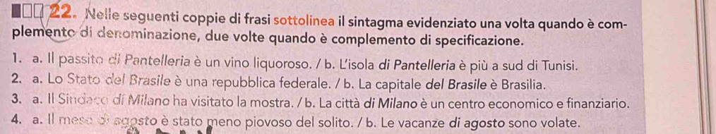 1α 22. Nelle seguenti coppie di frasi sottolinea il sintagma evidenziato una volta quando è com-
plemento di denominazione, due volte quando è complemento di specificazione.
1. a. Il passito di Pantelleria è un vino liquoroso. / b. Lisola di Pantelleria è più a sud di Tunisi.
2. a. Lo Stato del Brasile è una repubblica federale. / b. La capitale del Brasile è Brasilia.
3. a. Il Sindaco di Milano ha visitato la mostra. / b. La città di Milano è un centro economico e finanziario.
4. a. Il mese oi agosto è stato meno piovoso del solito. / b. Le vacanze di agosto sono volate.