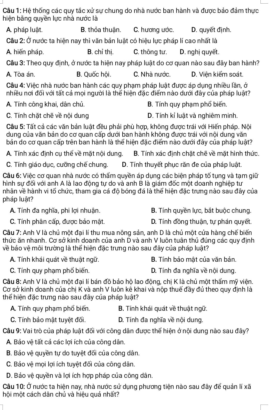 Hệ thống các quy tắc xử sự chung do nhà nước ban hành và được bảo đảm thực
hiện bằng quyền lực nhà nước là
A. pháp luật. B. thỏa thuận. C. hương ước. D. quyết định.
Câu 2: Ở nước ta hiện nay thì văn bản luật có hiệu lực pháp lí cao nhất là
A. hiến pháp. B. chỉ thị. C. thông tư. D. nghị quyết.
Câu 3: Theo quy định, ở nước ta hiện nay pháp luật do cơ quan nào sau đây ban hành?
A. Tòa án. B. Quốc hội. C. Nhà nước. D. Viện kiểm soát.
Câu 4: Việc nhà nước ban hành các quy phạm pháp luật được áp dụng nhiều lần, ở
nhiều nơi đối với tất cả mọi người là thể hiện đặc điểm nào dưới đây của pháp luật?
A. Tính công khai, dân chủ. B. Tính quy phạm phổ biến.
C. Tính chặt chẽ về nội dung D. Tính kỉ luật và nghiêm minh.
Câu 5: Tất cả các văn bản luật đều phải phù hợp, không được trái với Hiến pháp. Nội
dung của văn bản do cơ quan cấp dưới ban hành không được trái với nội dung văn
bản do cơ quan cấp trên ban hành là thể hiện đặc điểm nào dưới đây của pháp luật?
A. Tính xác định cụ thể về mặt nội dung. B. Tính xác định chặt chẽ về mặt hình thức.
C. Tính giáo dục, cưỡng chế chung. D. Tính thuyết phục răn đe của pháp luật.
Câu 6: Việc cơ quan nhà nước có thẩm quyền áp dụng các biện pháp tố tụng và tạm giữ
hình sự đối với anh A là lao động tự do và anh B là giám đốc một doanh nghiệp tư
nhân về hành vi tổ chức, tham gia cá độ bóng đá là thể hiện đặc trưng nào sau đây của
pháp luật?
A. Tính đa nghĩa, phi lợi nhuận. B. Tính quyền lực, bắt buộc chung.
C. Tính phân cấp, được bảo mật. D. Tính đồng thuận, tự phán quyết.
Câu 7: Anh V là chủ một đại lí thu mua nông sản, anh D là chủ một cửa hàng chế biến
thức ăn nhanh. Cơ sở kinh doanh của anh D và anh V luôn tuân thủ đúng các quy định
về bảo vệ môi trường là thể hiện đặc trưng nào sau đây của pháp luật?
A. Tính khái quát về thuật ngữ.  B. Tính bảo mật của văn bản.
C. Tính quy phạm phổ biến. D. Tính đa nghĩa về nội dung.
Câu 8: Anh V là chủ một đại lí bán đồ bảo hộ lao động, chị K là chủ một thẩm mỹ viện.
Cơ sở kinh doanh của chị K và anh V luôn kê khai và nộp thuế đầy đủ theo quy định là
thể hiện đặc trưng nào sau đây của pháp luật?
A. Tính quy phạm phổ biến. B. Tính khái quát về thuật ngữ.
C. Tính bảo mật tuyệt đối. D. Tính đa nghĩa về nội dung.
Câu 9: Vai trò của pháp luật đối với công dân được thể hiện ở nội dung nào sau đây?
A. Bảo vệ tất cả các lợi ích của công dân.
B. Bảo vệ quyền tự do tuyệt đối của công dân.
C. Bảo vệ mọi lợi ích tuyệt đối của công dân.
D. Bảo vệ quyền và lợi ích hợp pháp của công dân.
Câu 10: Ở nước ta hiện nay, nhà nước sử dụng phương tiện nào sau đây để quản lí xã
mội một cách dân chủ và hiệu quả nhất?