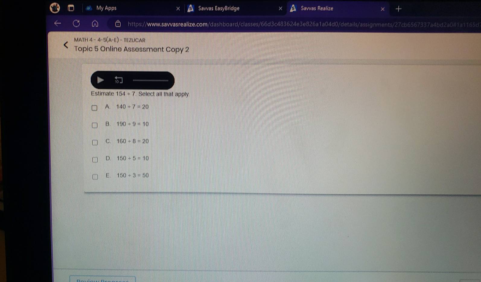 My Apps Savvas EasyBridge Savvas Realize
https://www.sawvasrealize.com/dashboard/classes/66d3c483624e3e826a1a04d0/details/assignments/27cb6567337a4bd2a041a1165d
MATH 4-4-5(A- −E) - TEZUCAR
Topic 5 Online Assessment Copy 2
Estimate 154/ 7 7. Select all that apply.
A. 140/ 7=20
B. 190/ 9=10
C. 160/ 8=20
D. 150/ 5=10
E. 150/ 3=50