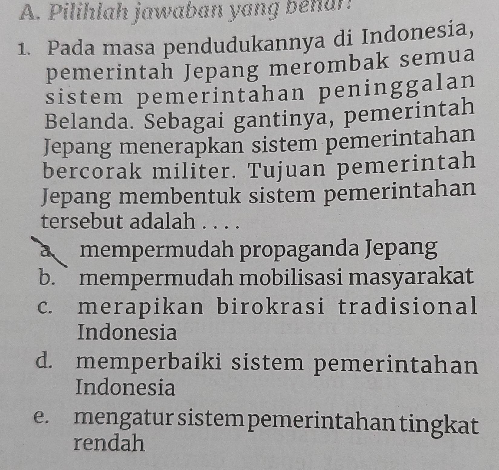 Pilihlah jawaban yang behar!
1. Pada masa pendudukannya di Indonesia,
pemerintah Jepang merombak semua
sistem pemerintahan peninggalan
Belanda. Sebagai gantinya, pemerintah
Jepang menerapkan sistem pemerintahan
bercorak militer. Tujuan pemerintah
Jepang membentuk sistem pemerintahan
tersebut adalah . . . .
a mempermudah propaganda Jepang
b. ` mempermudah mobilisasi masyarakat
c. merapikan birokrasi tradisional
Indonesia
d. memperbaiki sistem pemerintahan
Indonesia
e. mengatur sistem pemerintahan tingkat
rendah