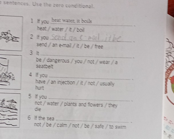 sentences. Use the zero conditional. 
_ 
1 If you heat water, it boils 
heat / water / it / boil 
2 If you_ 
、 
send / an e-mail / it / be / free 
3 It_ 
be / dangerous / you / not / wear / a 
seatbelt 
4 If you_ 
、 
have / an injection / it / not / usually 
hurt 
5 If you _、 
not / water / plants and flowers / they 
die 
6 If the sea _、 
Đ Đ 
not / be / calm / not / be / safe / to swim