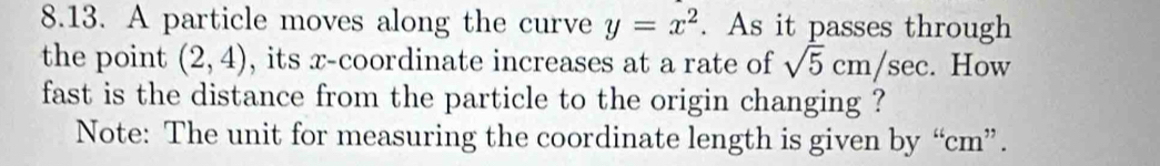 A particle moves along the curve y=x^2. As it passes through 
the point (2,4) , its x-coordinate increases at a rate of sqrt(5)cm/sec. How 
fast is the distance from the particle to the origin changing ? 
Note: The unit for measuring the coordinate length is given by “ cm ”.