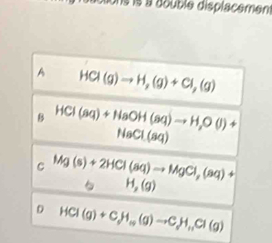 dtons is à double displacement
A HCI(g)to H_2(g)+CI_2(g)
B HCI(sq)+NaOH(sq)to H,O(l)+
NaCl(aq)
C : Mg(s)+2HCl(aq)to MgCl_2(aq)+
5 H_2(g)
D HCl(g)+C_dH_rightarrow H_+3(g)Cl(g)