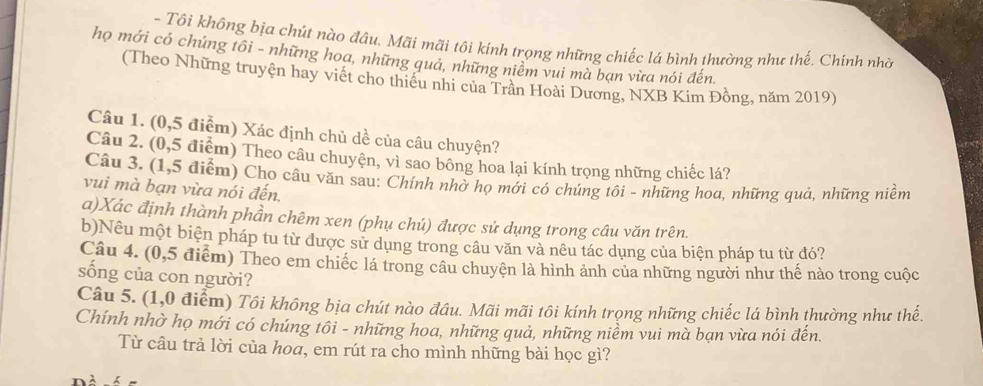 Tôi không bịa chút nào đâu. Mãi mãi tôi kính trọng những chiếc lá bình thường như thế. Chính nhờ 
họ mới có chứng tôi - những hoa, những quả, những niêm vui mà bạn vừa nói đến. 
(Theo Những truyện hay viết cho thiều nhi của Trần Hoài Dương, NXB Kim Đồng, năm 2019) 
Câu 1. (0,5 điểm) Xác định chủ dề của câu chuyện? 
Câu 2. (0,5 điểm) Theo câu chuyện, vì sao bông hoa lại kính trọng những chiếc lá? 
Câu 3. (1,5 điểm) Cho câu văn sau: Chính nhờ họ mới có chúng tôi - những hoa, những quả, những niềm 
vui mà bạn vừa nói đến, 
a)Xác định thành phần chêm xen (phụ chú) được sử dụng trong câu văn trên. 
b)Nêu một biện pháp tu từ được sử dụng trong câu văn và nêu tác dụng của biện pháp tu từ đó? 
Câu 4. (0,5 điểm) Theo em chiếc lá trong câu chuyên là hình ảnh của những người như thế nào trong cuộc 
sống của con người? 
Câu 5. (1,0 điểm) Tôi không bịa chút nào đâu. Mãi mãi tôi kính trọng những chiếc lá bình thường như thế. 
Chính nhờ họ mới có chúng tôi - những hoa, những quả, những niềm vui mà bạn vừa nói đến. 
Từ câu trả lời của hoa, em rút ra cho mình những bài học gì?