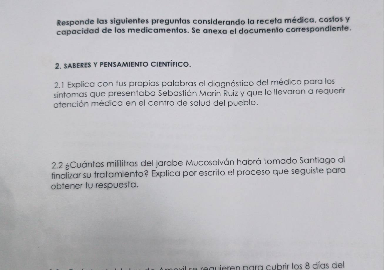 Responde las siguientes preguntas considerando la receta médica, costos y 
capacidad de los medicamentos. Se anexa el documento correspondiente. 
2. SABERES Y PENSAMIENTO CIENTÍFICO. 
2.1 Explica con tus propias palabras el diagnóstico del médico para los 
síntomas que presentaba Sebastián Marín Ruiz y que lo llevaron a requerir 
atención médica en el centro de salud del pueblo. 
2.2 ¿Cuántos mililitros del jarabe Mucosolván habrá tomado Santiago al 
finalizar su tratamiento? Explica por escrito el proceso que seguiste para 
obtener tu respuesta. 
requieren para cubrir los 8 días del