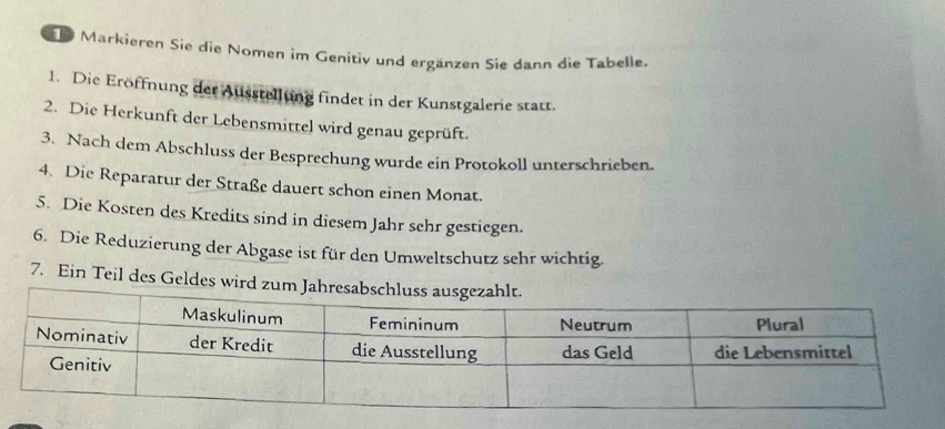 Markieren Sie die Nomen im Genitiv und ergänzen Sie dann die Tabelle. 
1. Die Eröffnung der Ausstellung findet in der Kunstgalerie statt. 
2. Die Herkunft der Lebensmittel wird genau geprüft. 
3. Nach dem Abschluss der Besprechung wurde ein Protokoll unterschrieben. 
4. Die Reparatur der Straße dauert schon einen Monat. 
5. Die Kosten des Kredits sind in diesem Jahr sehr gestiegen. 
6. Die Reduzierung der Abgase ist für den Umweltschutz sehr wichtig. 
7. Ein Teil des Geldes wird zum Jah