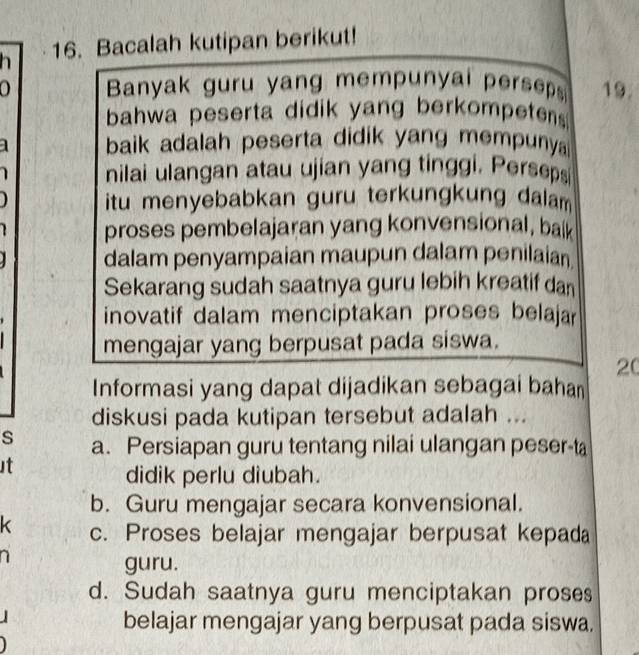 Bacalah kutipan berikut!
0 Banyak guru yang mempunyal persep 19.
bahwa peserta didik yang berkompetens 
baik adalah peserta didik yang mempuny 
nilai ulangan atau ujian yang tinggi. Perseps
itu menyebabkan guru terkungkung dalam
proses pembelajaran yang konvensional, balk
dalam penyampaian maupun dalam penilaian
Sekarang sudah saatnya guru lebih kreatif dan
inovatif dalam menciptakan proses belaja
mengajar yang berpusat pada siswa.
20
Informasi yang dapat dijadikan sebagai bahan
diskusi pada kutipan tersebut adalah ...
s a. Persiapan guru tentang nilai ulangan peser-ta
st
didik perlu diubah.
b. Guru mengajar secara konvensional.
K c. Proses belajar mengajar berpusat kepada
guru.
d. Sudah saatnya guru menciptakan proses
belajar mengajar yang berpusat pada siswa.