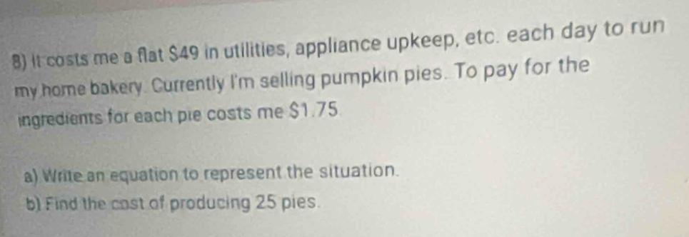 it costs me a flat $49 in utilities, appliance upkeep, etc. each day to run 
my home bakery. Currently I'm selling pumpkin pies. To pay for the 
ingredients for each pie costs me $1.75
a) Write an equation to represent the situation. 
b) Find the cast of producing 25 pies.