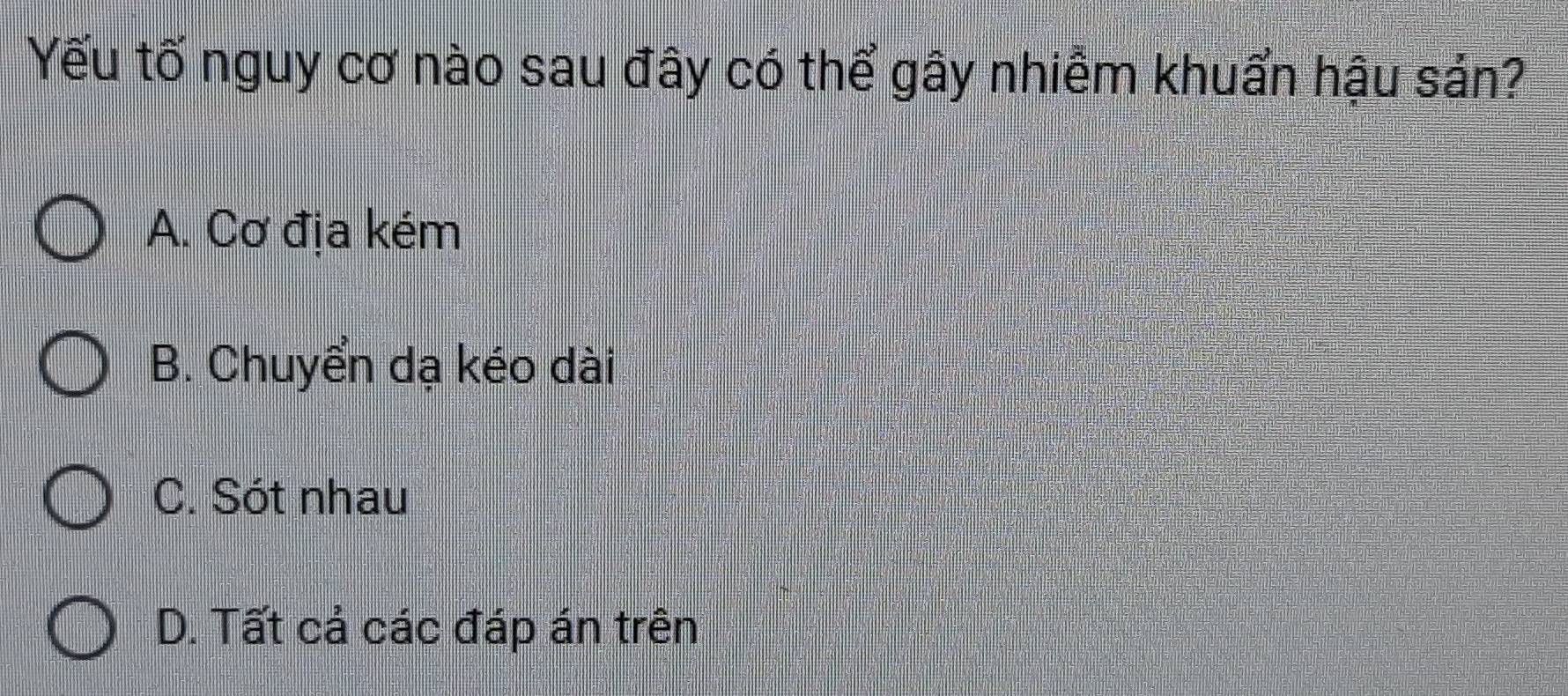 Yếu tố nguy cơ nào sau đây có thể gây nhiễm khuẩn hậu sản?
A. Cơ địa kém
B. Chuyển dạ kéo dài
C. Sót nhau
D. Tất cả các đáp án trên