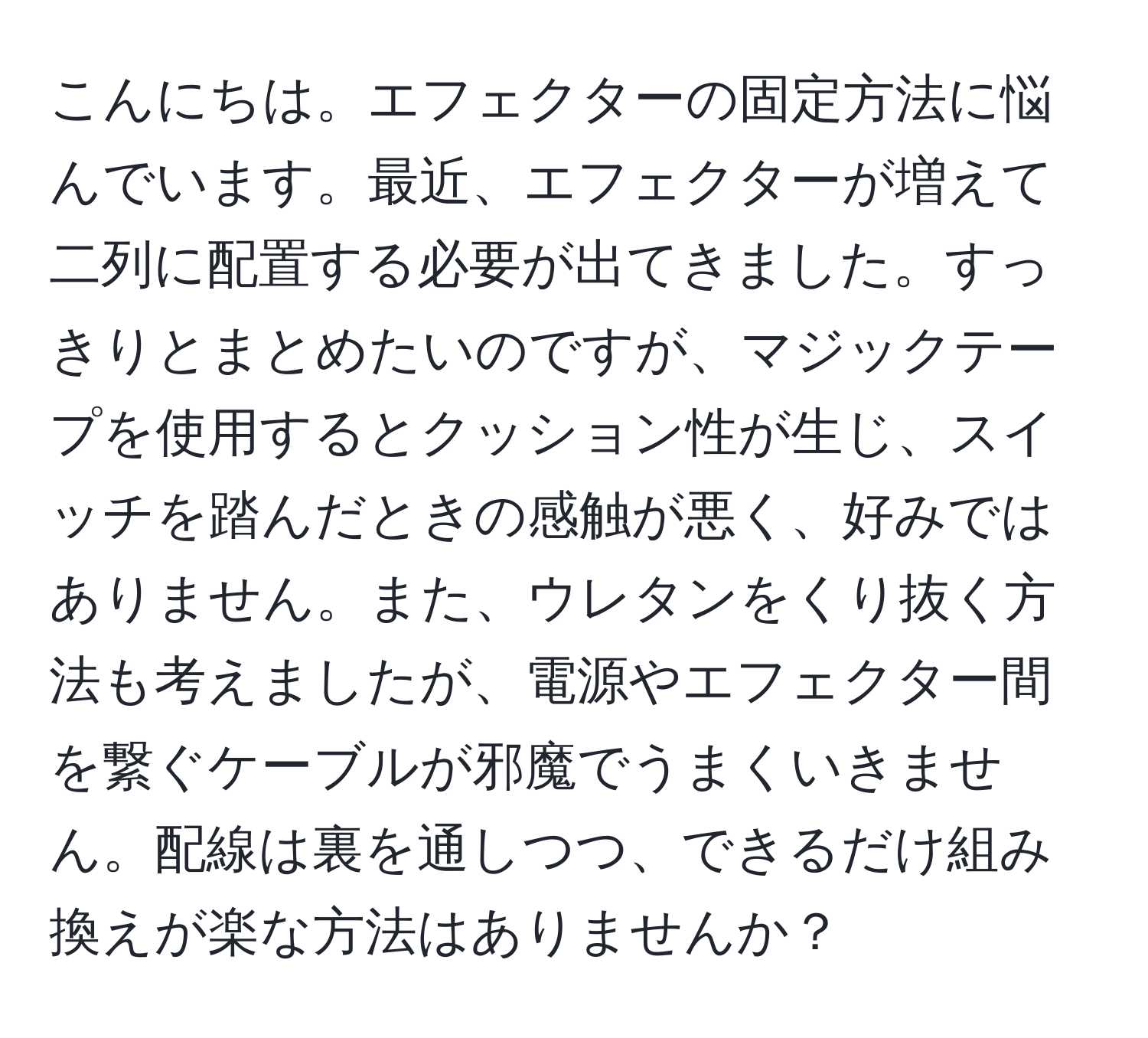 こんにちは。エフェクターの固定方法に悩んでいます。最近、エフェクターが増えて二列に配置する必要が出てきました。すっきりとまとめたいのですが、マジックテープを使用するとクッション性が生じ、スイッチを踏んだときの感触が悪く、好みではありません。また、ウレタンをくり抜く方法も考えましたが、電源やエフェクター間を繋ぐケーブルが邪魔でうまくいきません。配線は裏を通しつつ、できるだけ組み換えが楽な方法はありませんか？