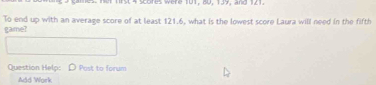 mst 4 scores were 101, 80, 139, and 121. 
To end up with an average score of at least 121.6, what is the lowest score Laura will need in the fifth 
game? 
Question Help: Post to forum 
Add Work