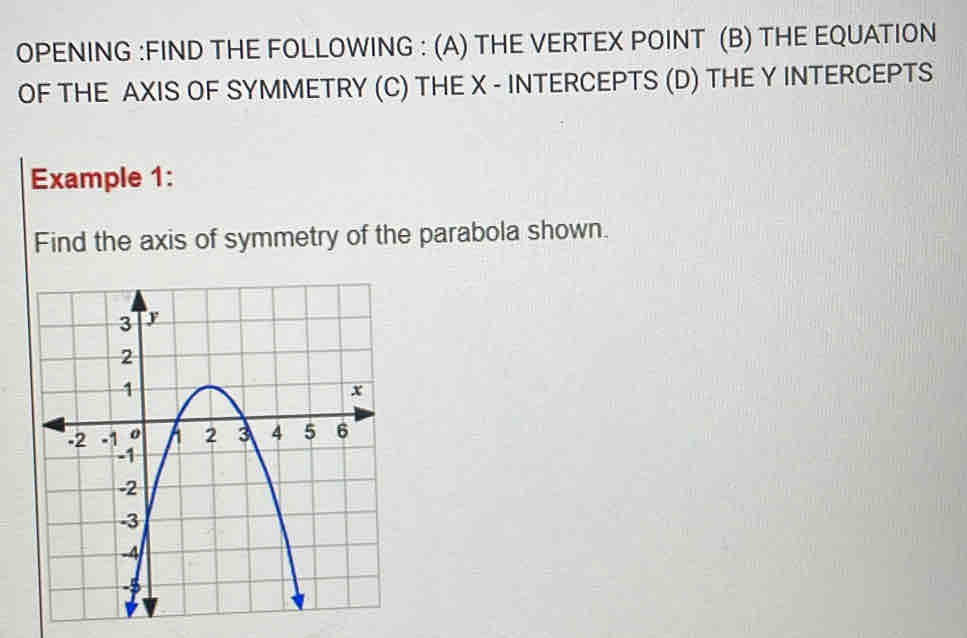 OPENING :FIND THE FOLLOWING : (A) THE VERTEX POINT (B) THE EQUATION 
OF THE AXIS OF SYMMETRY (C) THE X - INTERCEPTS (D) THE Y INTERCEPTS 
Example 1: 
Find the axis of symmetry of the parabola shown.