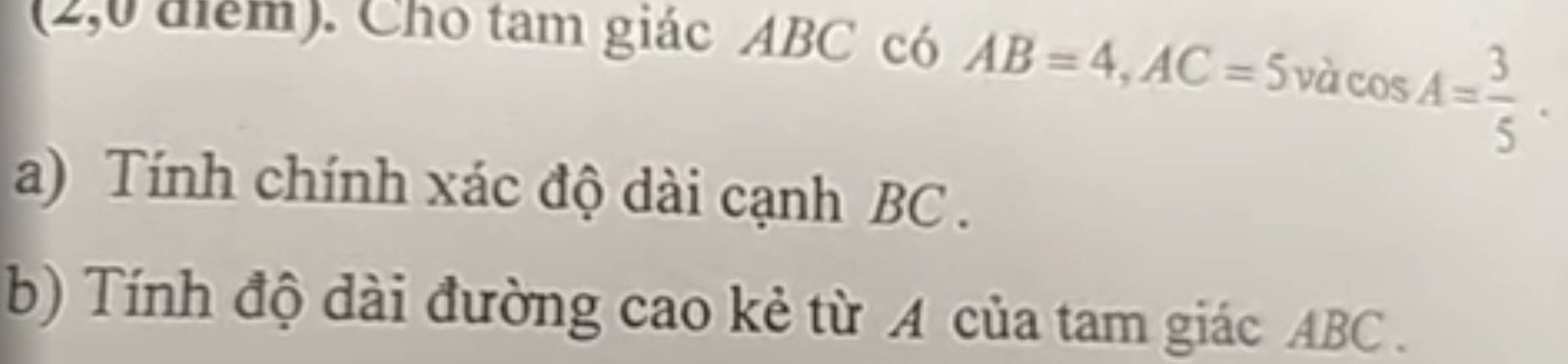 (2,0 điểm). Cho tam giác ABC có
AB=4, AC=5vdcos A= 3/5 . 
a) Tính chính xác độ dài cạnh BC. 
b) Tính độ dài đường cao kẻ từ A của tam giác ABC.