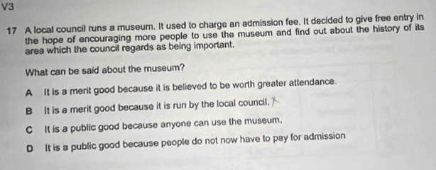 V3
17 A local council runs a museum. It used to charge an admission fee. It decided to give free entry in
the hope of encouraging more people to use the museum and find out about the history of its
area which the council regards as being important.
What can be said about the museum?
A It is a merit good because it is believed to be worth greater attendance.
B It is a merit good because it is run by the local council.
C It is a public good because anyone can use the museum.
D It is a public good because people do not now have to pay for admission