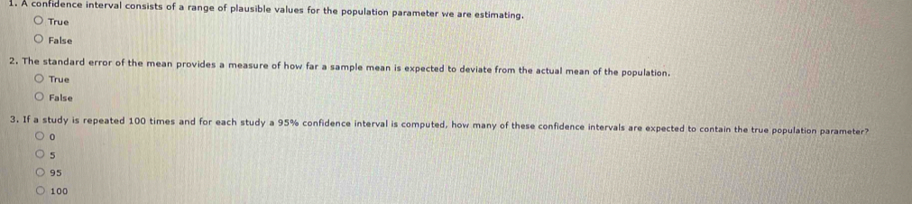 A confidence interval consists of a range of plausible values for the population parameter we are estimating.
True
False
2. The standard error of the mean provides a measure of how far a sample mean is expected to deviate from the actual mean of the population.
True
False
3. If a study is repeated 100 times and for each study a 95% confidence interval is computed, how many of these confidence intervals are expected to contain the true population parameter?
0
5
95
100