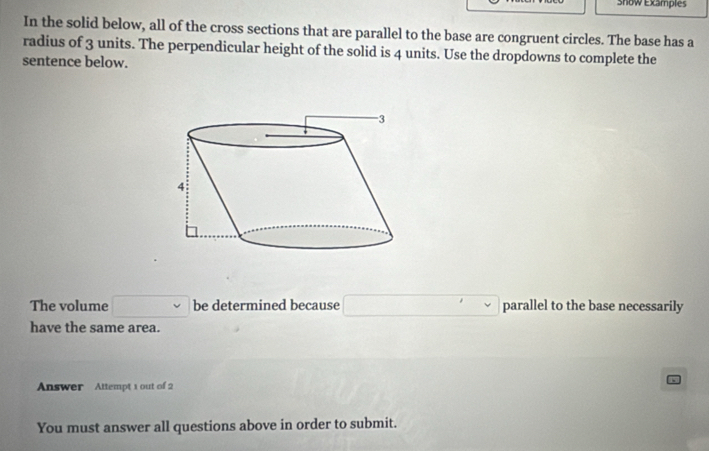 Show Examples 
In the solid below, all of the cross sections that are parallel to the base are congruent circles. The base has a 
radius of 3 units. The perpendicular height of the solid is 4 units. Use the dropdowns to complete the 
sentence below. 
The volume □ be determined because □ parallel to the base necessarily 
have the same area. 
Answer Attempt 1 out of 2 
You must answer all questions above in order to submit.