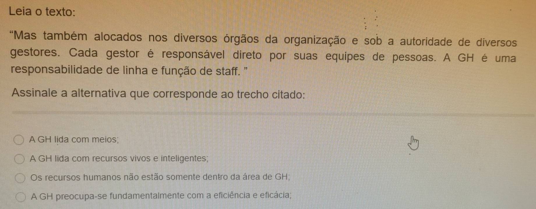 Leia o texto:
*Mas também alocados nos diversos órgãos da organização e sob a autoridade de diversos
gestores. Cada gestor é responsável direto por suas equipes de pessoas. A GH é uma
responsabilidade de linha e função de staff. "
Assinale a alternativa que corresponde ao trecho citado:
A GH lida com meios;
A GH lida com recursos vivos e inteligentes;
Os recursos humanos não estão somente dentro da área de GH;
A GH preocupa-se fundamentalmente com a eficiência e eficácia;