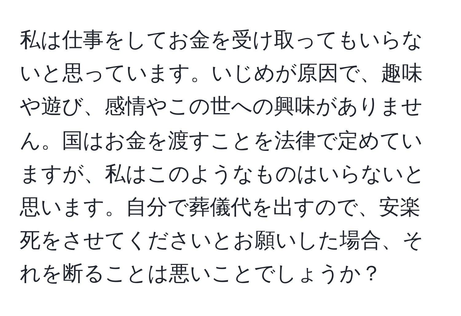 私は仕事をしてお金を受け取ってもいらないと思っています。いじめが原因で、趣味や遊び、感情やこの世への興味がありません。国はお金を渡すことを法律で定めていますが、私はこのようなものはいらないと思います。自分で葬儀代を出すので、安楽死をさせてくださいとお願いした場合、それを断ることは悪いことでしょうか？