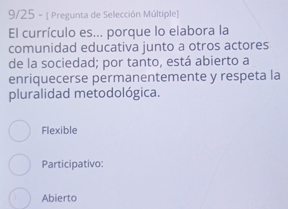 9/25 - [ Pregunta de Selección Múltiple]
El currículo es... porque lo elabora la
comunidad educativa junto a otros actores
de la sociedad; por tanto, está abierto a
enriquecerse permanentemente y respeta la
pluralidad metodológica.
Flexible
Participativo:
Abierto