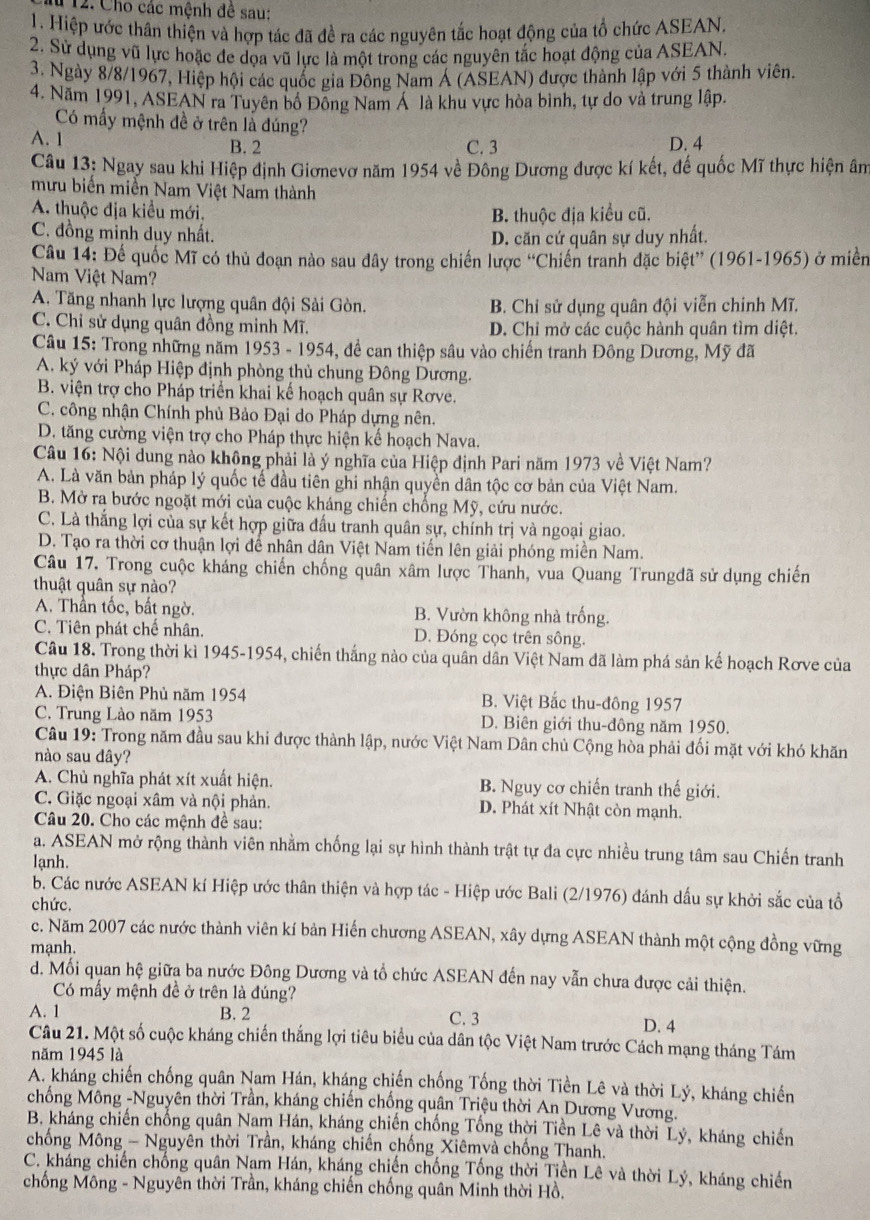 # 12. Cho các mệnh đê sau:
1. Hiệp ước thân thiện và hợp tác đã đề ra các nguyên tắc hoạt động của tổ chức ASEAN,
2. Sử dụng vũ lực hoặc đe dọa vũ lực là một trong các nguyên tắc hoạt động của ASEAN.
3. Ngày 8/8/1967, Hiệp hội các quốc gia Đông Nam Á (ASEAN) được thành lập với 5 thành viên.
4. Năm 1991, ASEAN ra Tuyên bộ Đông Nam Á  là khu vực hòa bình, tự do và trung lập.
Có mấy mệnh đề ở trên là đúng?
A. 1 B. 2 C. 3 D. 4
Câu 13: Ngay sau khi Hiệp định Giơnevơ năm 1954 về Đông Dương được kí kết, đế quốc Mĩ thực hiện âm
mưu biến miền Nam Việt Nam thành
A. thuộc địa kiểu mới.
B. thuộc địa kiểu cũ.
C. đồng minh duy nhất.
D. căn cứ quân sự duy nhất.
Câu 14: Để quốc Mĩ có thủ đoạn nào sau dây trong chiến lược ''Chiến tranh đặc biệt'' (1961-1965) ở miền
Nam Việt Nam?
A. Tăng nhanh lực lượng quân đội Sải Gòn. B. Chỉ sử dụng quân đội viễn chinh Mĩ.
C. Chỉ sử dụng quân đồng minh Mĩ. D. Chỉ mở các cuộc hành quân tìm diệt.
Câu 15: Trong những năm 1953 - 1954, đề can thiệp sâu vào chiến tranh Đông Dương, Mỹ đã
A. ký với Pháp Hiệp định phòng thủ chung Đông Dương.
B. viện trợ cho Pháp triển khai kế hoạch quân sự Rơve.
C. công nhận Chính phủ Bảo Đại do Pháp dựng nên.
D. tăng cường viện trợ cho Pháp thực hiện kế hoạch Nava.
Câu 16: Nội dung nào không phải là ý nghĩa của Hiệp định Pari năm 1973 về Việt Nam?
A. Là văn bản pháp lý quốc tế đầu tiên ghi nhận quyền dân tộc cơ bản của Việt Nam.
B. Mở ra bước ngoặt mới của cuộc kháng chiến chống Mỹ, cứu nước.
C. Là thắng lợi của sự kết hợp giữa đấu tranh quân sự, chính trị và ngoại giao.
D. Tạo ra thời cơ thuận lợi để nhân dân Việt Nam tiến lên giải phóng miền Nam.
Câu 17. Trong cuộc kháng chiến chống quân xâm lược Thanh, vua Quang Trungđã sử dụng chiến
thuật quân sự nào?
A. Thần tốc, bất ngờ. B. Vườn không nhà trống.
C. Tiên phát chế nhân. D. Đóng cọc trên sông.
Câu 18. Trong thời kì 1945-1954, chiến thắng nào của quân dân Việt Nam đã làm phá sản kế hoạch Rơve của
thực dân Pháp?
A. Điện Biên Phủ năm 1954 B. Việt Bắc thu-đông 1957
C. Trung Lào năm 1953 D. Biên giới thu-đông năm 1950.
Câu 19: Trong năm đầu sau khi được thành lập, nước Việt Nam Dân chủ Cộng hòa phải đối mặt với khó khăn
nào sau dây?
A. Chủ nghĩa phát xít xuất hiện. B. Nguy cơ chiến tranh thế giới.
C. Giặc ngoại xâm và nội phản. D. Phát xít Nhật còn mạnh.
Câu 20. Cho các mệnh đề sau:
a. ASEAN mở rộng thành viên nhằm chống lại sự hình thành trật tự đa cực nhiều trung tâm sau Chiến tranh
lạnh.
b. Các nước ASEAN kí Hiệp ước thân thiện và hợp tác - Hiệp ước Bali (2/1976) đánh dấu sự khởi sắc của tổ
chức.
c. Năm 2007 các nước thành viên kí bản Hiến chương ASEAN, xây dựng ASEAN thành một cộng đồng vững
mạnh.
d. Mối quan hệ giữa ba nước Đông Dương và tổ chức ASEAN đến nay vẫn chưa được cải thiện.
Có mẩy mệnh đề ở trên là đúng?
A. 1 B. 2 C. 3 D. 4
Câu 21. Một số cuộc kháng chiến thắng lợi tiêu biểu của dân tộc Việt Nam trước Cách mạng tháng Tám
năm 1945 là
A. kháng chiến chống quân Nam Hán, kháng chiến chống Tống thời Tiền Lê và thời Lý, kháng chiến
chống Mông -Nguyên thời Trần, kháng chiến chống quân Triệu thời An Dương Vương.
B. kháng chiến chống quân Nam Hán, kháng chiến chống Tổng thời Tiền Lê và thời Lý, kháng chiến
chống Mông - Nguyên thời Trần, kháng chiến chống Xiêmvà chống Thanh.
C. kháng chiến chống quân Nam Hán, kháng chiến chống Tống thời Tiền Lê và thời Lý, kháng chiến
chống Mông - Nguyên thời Trần, kháng chiến chống quân Minh thời Hồ.