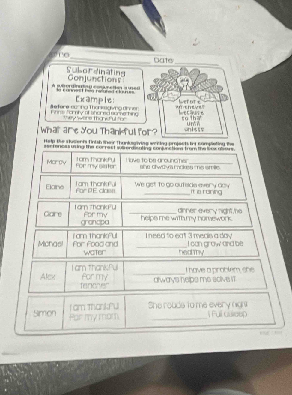 tamo 
_ 
_ 
Date 
Subordinating 
Conjunctions 
A subordinating conjunction is used 
to connect two related clauses. 
Example: hefore 
Befare cating Thanksgiving dinner. whenever 
Finns family all shared something because 
They were thankful for so that 
until 
What are You Thankful for? unless 
Help the students finish their Thanksgiving writing projects by completing the 
sentences using the correct subordinating conjunctions from the bax above. 
Tam Thankful I love to be around her 
Marcy For my sister she always makes me smile. 
Tam thankful We get to go outside every day
Elaine for P.E class 
_it is raining 
I am Thankful _dinner every night, he 
Claire For my 
granapa helps me with my homework. 
Iam thankful I need to eat 3 meals a day 
Michael for Food and _I can grow and be 
water healthy 
I am thankful 
_I have a problem, she 
Alcx for my 
always helps me solve it 
fencher 
I am Thankful She reads to me every night 
Simon for my mom._ 
i full asleep