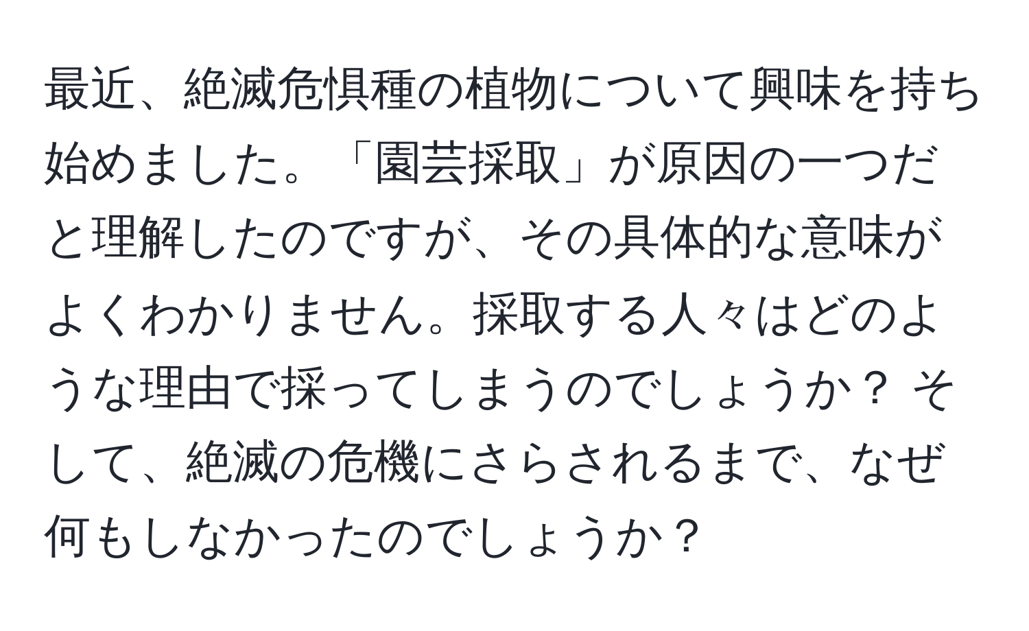 最近、絶滅危惧種の植物について興味を持ち始めました。「園芸採取」が原因の一つだと理解したのですが、その具体的な意味がよくわかりません。採取する人々はどのような理由で採ってしまうのでしょうか？ そして、絶滅の危機にさらされるまで、なぜ何もしなかったのでしょうか？