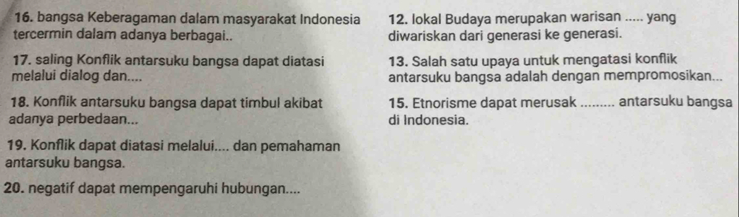 bangsa Keberagaman dalam masyarakat Indonesia 12. lokal Budaya merupakan warisan ..... yang 
tercermin dalam adanya berbagai.. diwariskan dari generasi ke generasi. 
17. saling Konflik antarsuku bangsa dapat diatasi 13. Salah satu upaya untuk mengatasi konflik 
melalui dialog dan.... antarsuku bangsa adalah dengan mempromosikan... 
18. Konflik antarsuku bangsa dapat timbul akibat 15. Etnorisme dapat merusak _antarsuku bangsa 
adanya perbedaan... di Indonesia. 
19. Konflik dapat diatasi melalui.... dan pemahaman 
antarsuku bangsa. 
20. negatif dapat mempengaruhi hubungan....