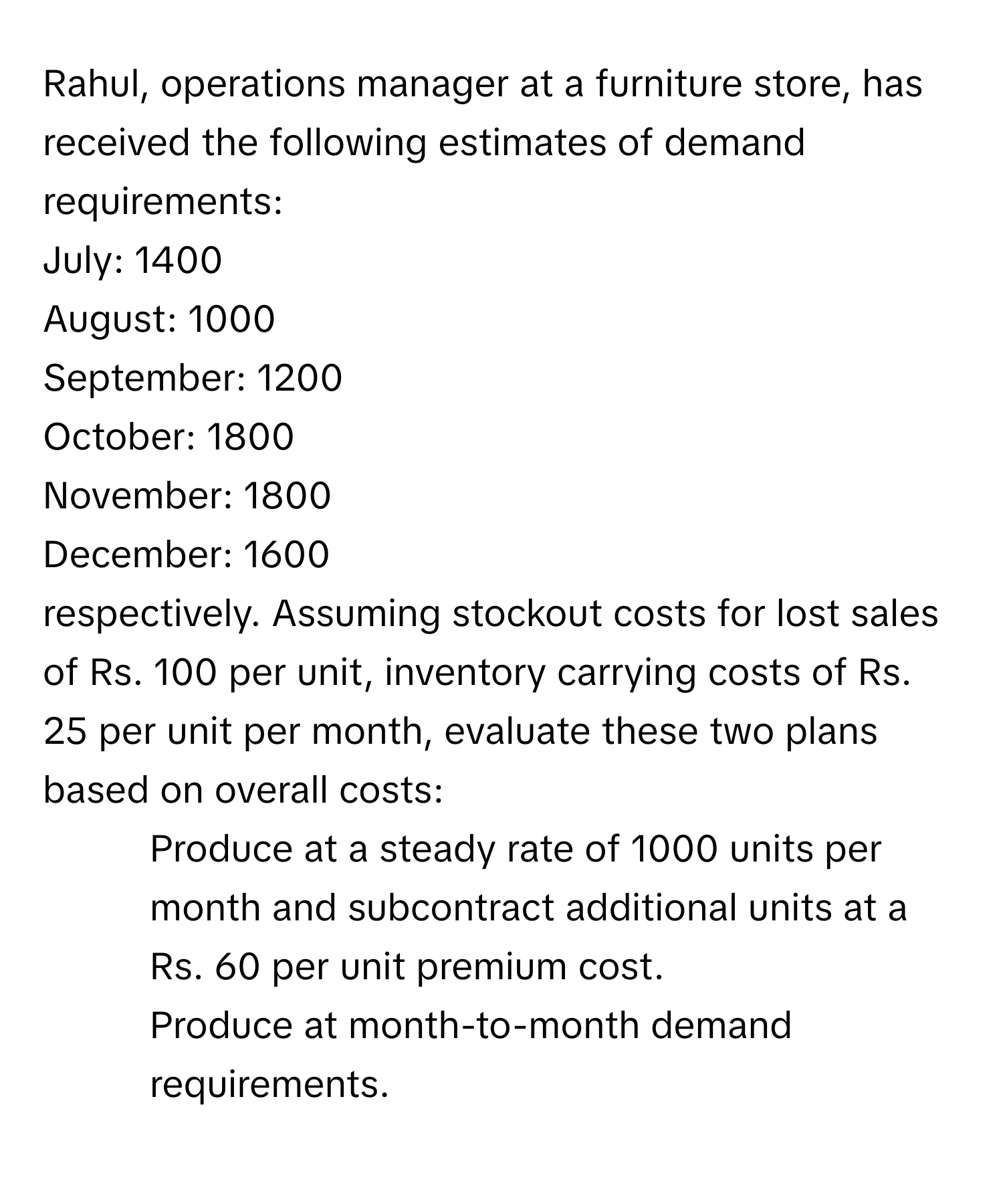 Rahul, operations manager at a furniture store, has received the following estimates of demand requirements: 
July: 1400
August: 1000
September: 1200
October: 1800
November: 1800
December: 1600 
respectively. Assuming stockout costs for lost sales of Rs. 100 per unit, inventory carrying costs of Rs. 25 per unit per month, evaluate these two plans based on overall costs:
1. Produce at a steady rate of 1000 units per month and subcontract additional units at a Rs. 60 per unit premium cost.
2. Produce at month-to-month demand requirements.