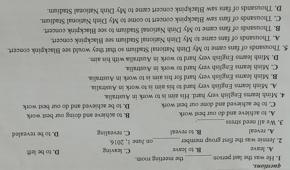 questions.
1. He was the last person _the meeting room.
A. leave B. to leave C. leaving D. to be left
2. Jennie was the first group member _on June 1, 2016.
A. reveal B. to reveal C. revealing D. to be revealed
3. We all need stress _.
A. to achieve and do our best work B. to achieve and doing our best work
C. to be achieved and done our best work D. to be achieved and do our best work
4. Minh learns English very hard. His aim is to work in Australia.
A. Minh learns English very hard to his aim is to work in Australia.
B. Minh learns English very hard for his aim is to work in Australia.
C. Minh learns English very hard to work in Australia.
D. Minh learns English very hard to work in Australia with his aim.
5. Thousands of fans came to My Dinh National Stadium so that they would see Blackpink concert.
A. Thousands of fans came to My Dinh National Stadium see Blackpink concert.
B. Thousands of fans came to My Dinh National Stadium to see Blackpink concert.
C. Thousands of fans saw Blackpink concert to come to My Dinh National Stadium.
D. Thousands of fans saw Blackpink concert came to My Dinh National Stadium.