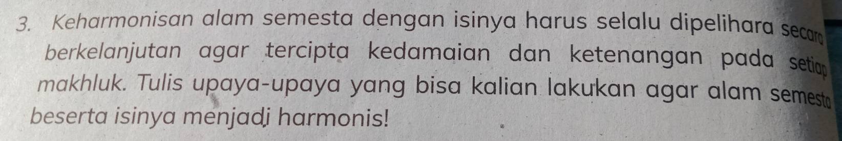 Keharmonisan alam semesta dengan isinya harus selalu dipelihara secar 
berkelanjutan agar tercipta kedamaian dan ketenangan pada setiop 
makhluk. Tulis upaya-upaya yang bisa kalian lakukan agar alam semest 
beserta isinya menjadi harmonis!